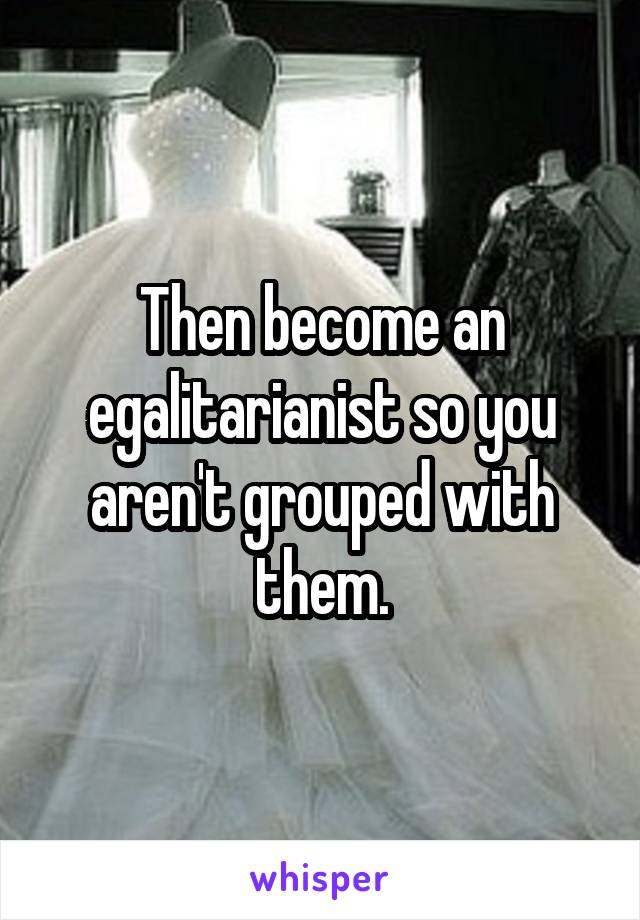 Then become an egalitarianist so you aren't grouped with them.