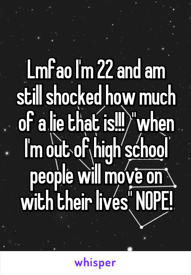 Lmfao I'm 22 and am still shocked how much of a lie that is!!!  "when I'm out of high school people will move on with their lives" NOPE!