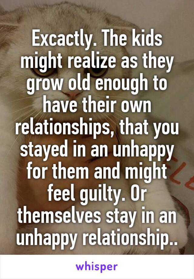 Excactly. The kids might realize as they grow old enough to have their own relationships, that you stayed in an unhappy for them and might feel guilty. Or themselves stay in an unhappy relationship..