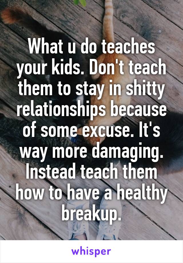 What u do teaches your kids. Don't teach them to stay in shitty relationships because of some excuse. It's way more damaging. Instead teach them how to have a healthy breakup.