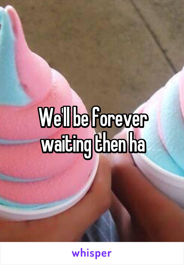 We'll be forever waiting then ha