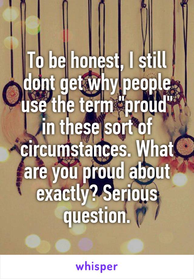 To be honest, I still dont get why people use the term "proud" in these sort of circumstances. What are you proud about exactly? Serious question.
