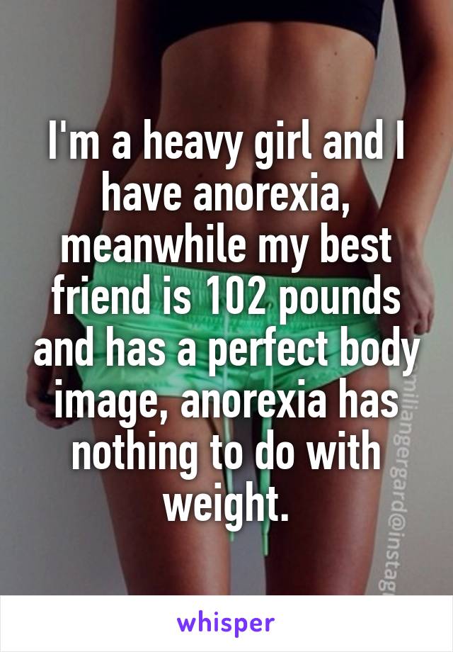 I'm a heavy girl and I have anorexia, meanwhile my best friend is 102 pounds and has a perfect body image, anorexia has nothing to do with weight.