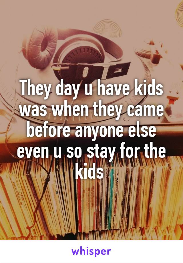 They day u have kids was when they came before anyone else even u so stay for the kids 