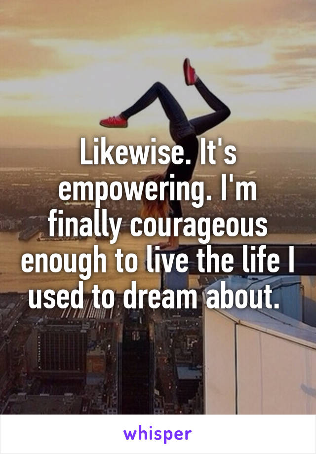 Likewise. It's empowering. I'm finally courageous enough to live the life I used to dream about. 