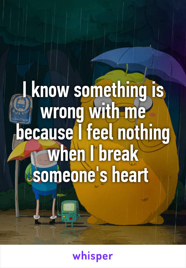 I know something is wrong with me because I feel nothing when I break someone's heart 