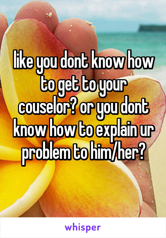 like you dont know how to get to your couselor? or you dont know how to explain ur problem to him/her?
