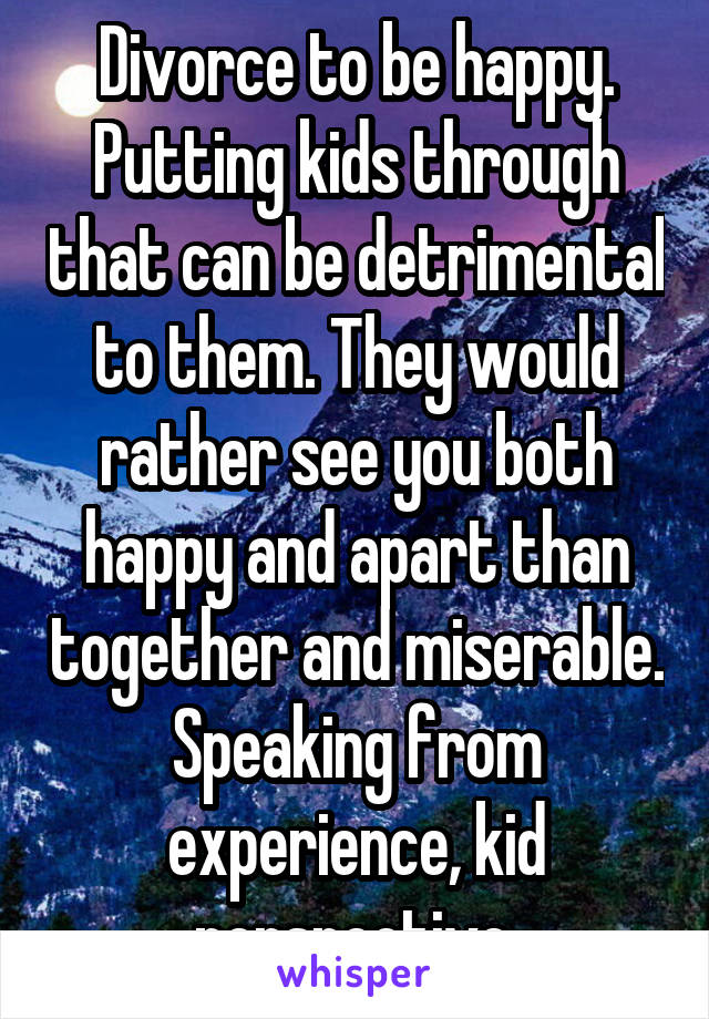 Divorce to be happy. Putting kids through that can be detrimental to them. They would rather see you both happy and apart than together and miserable. Speaking from experience, kid perspective.