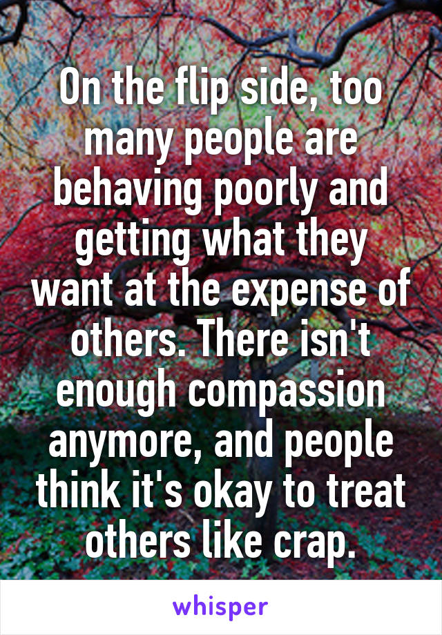 On the flip side, too many people are behaving poorly and getting what they want at the expense of others. There isn't enough compassion anymore, and people think it's okay to treat others like crap.