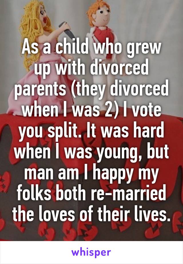 As a child who grew up with divorced parents (they divorced when I was 2) I vote you split. It was hard when I was young, but man am I happy my folks both re-married the loves of their lives.