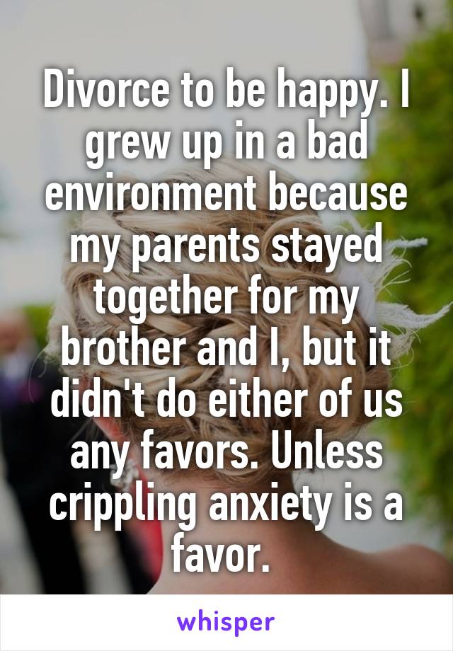 Divorce to be happy. I grew up in a bad environment because my parents stayed together for my brother and I, but it didn't do either of us any favors. Unless crippling anxiety is a favor. 