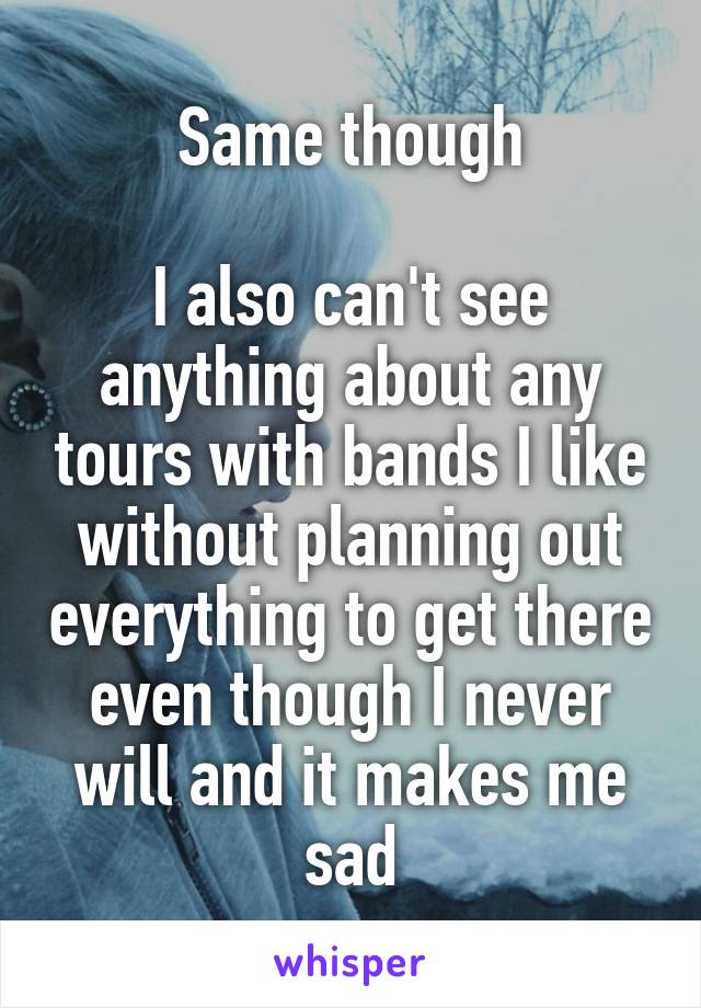 Same though

I also can't see anything about any tours with bands I like without planning out everything to get there even though I never will and it makes me sad
