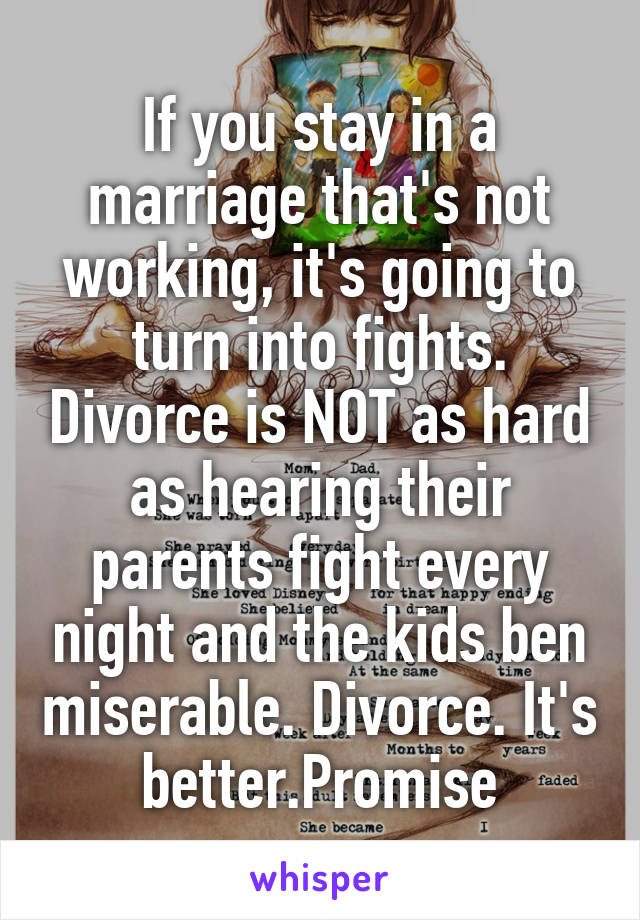 If you stay in a marriage that's not working, it's going to turn into fights. Divorce is NOT as hard as hearing their parents fight every night and the kids ben miserable. Divorce. It's better.Promise