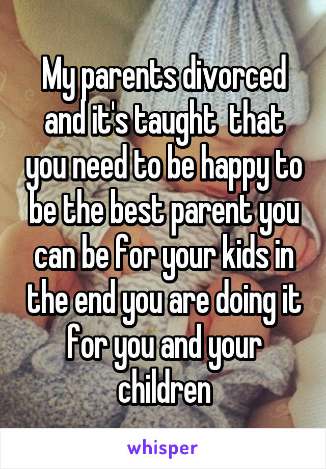 My parents divorced and it's taught  that you need to be happy to be the best parent you can be for your kids in the end you are doing it for you and your children