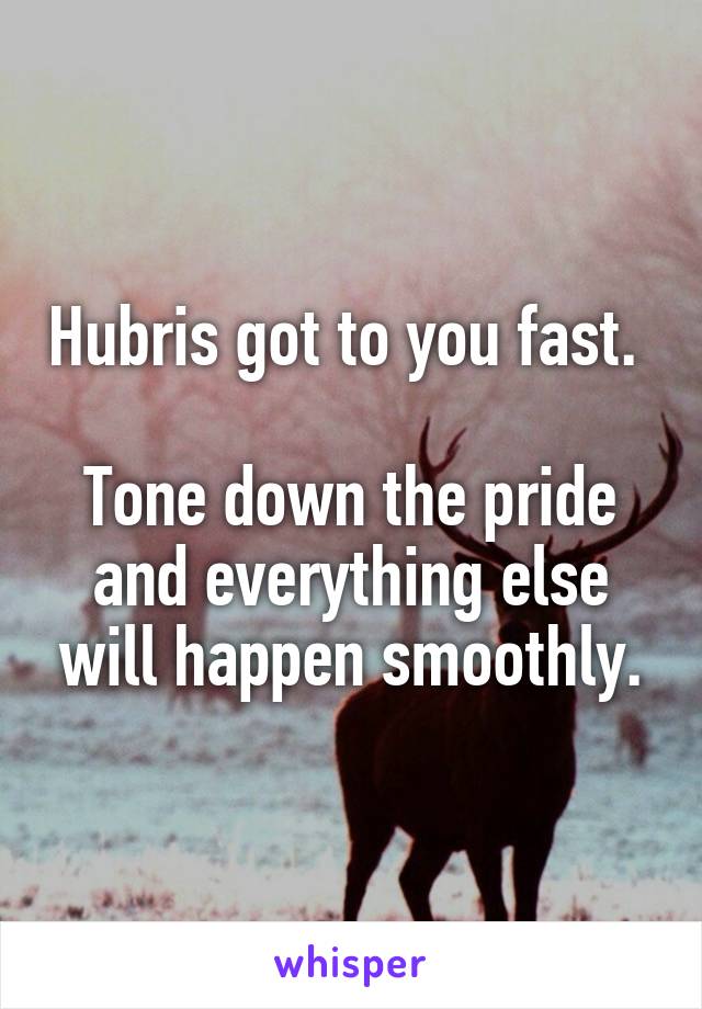 Hubris got to you fast. 

Tone down the pride and everything else will happen smoothly.