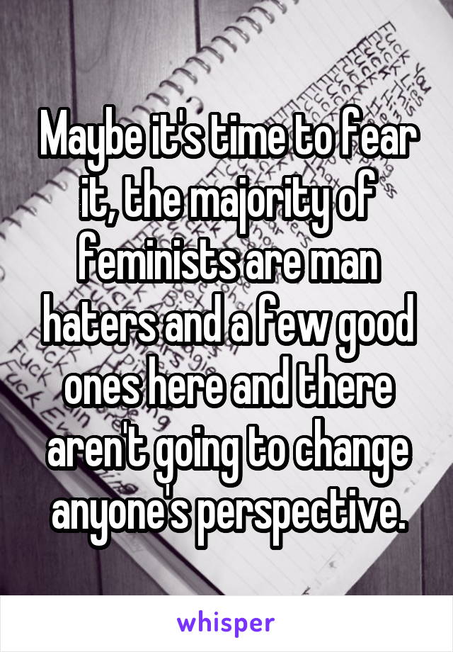 Maybe it's time to fear it, the majority of feminists are man haters and a few good ones here and there aren't going to change anyone's perspective.