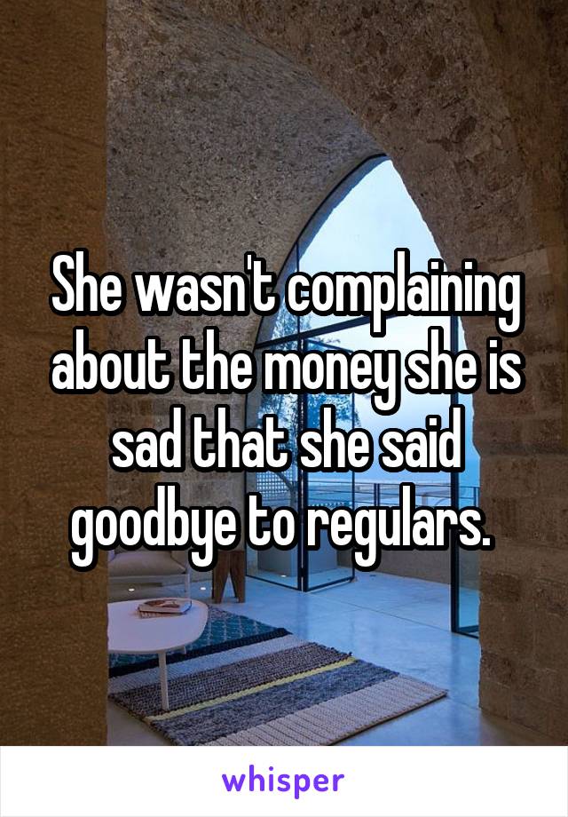 She wasn't complaining about the money she is sad that she said goodbye to regulars. 