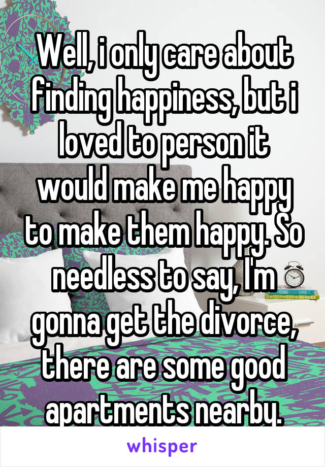 Well, i only care about finding happiness, but i loved to person it would make me happy to make them happy. So needless to say, I'm gonna get the divorce, there are some good apartments nearby.