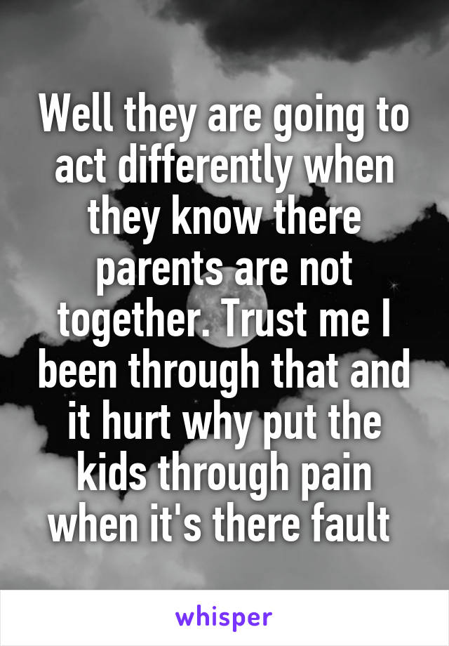 Well they are going to act differently when they know there parents are not together. Trust me I been through that and it hurt why put the kids through pain when it's there fault 