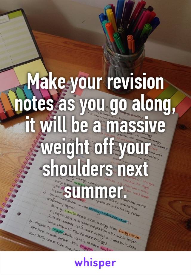 Make your revision notes as you go along, it will be a massive weight off your shoulders next summer.