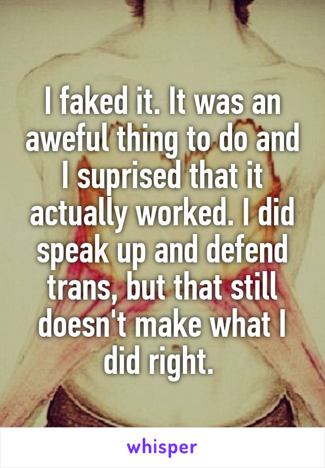 I faked it. It was an aweful thing to do and I suprised that it actually worked. I did speak up and defend trans, but that still doesn't make what I did right. 