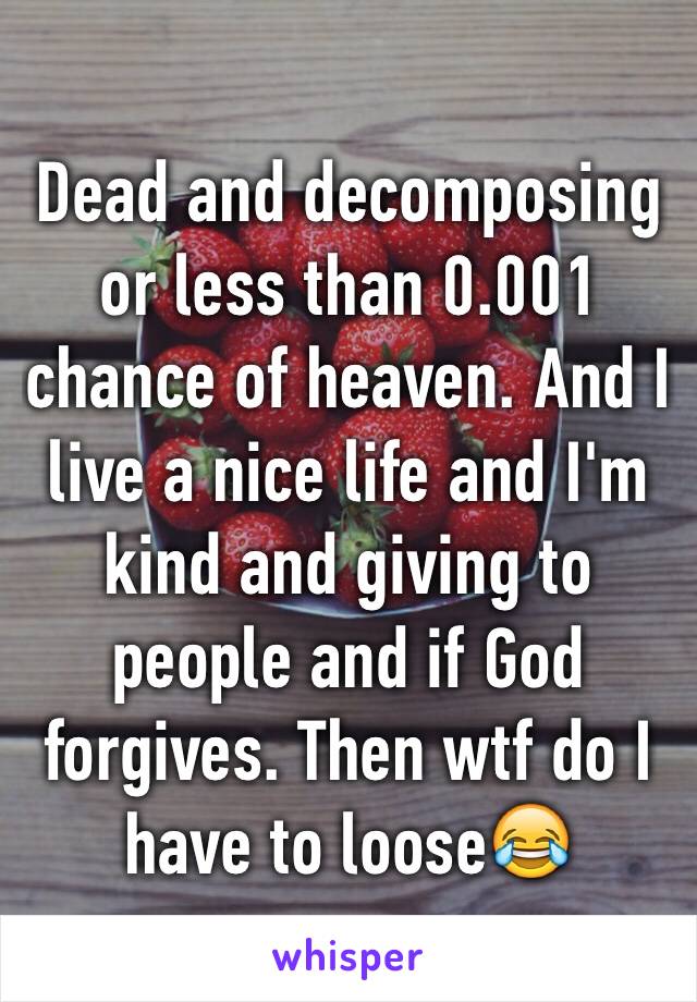 Dead and decomposing or less than 0.001 chance of heaven. And I live a nice life and I'm kind and giving to people and if God forgives. Then wtf do I have to loose😂