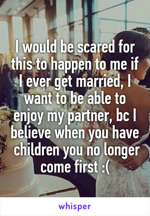 I would be scared for this to happen to me if I ever get married, I want to be able to enjoy my partner, bc I believe when you have  children you no longer come first :(