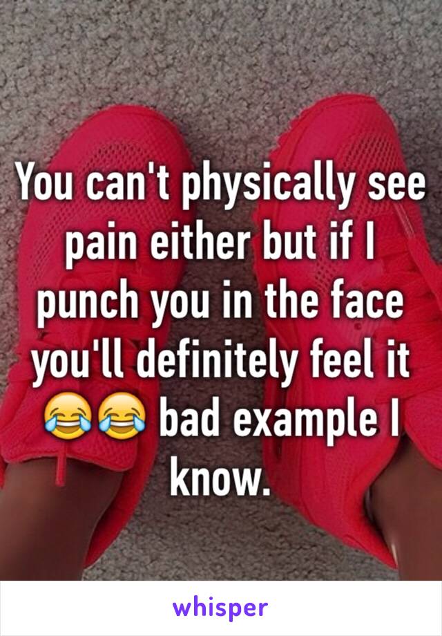 You can't physically see pain either but if I punch you in the face you'll definitely feel it 😂😂 bad example I know. 