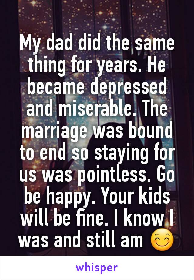 My dad did the same thing for years. He became depressed and miserable. The marriage was bound to end so staying for us was pointless. Go be happy. Your kids will be fine. I know I was and still am 😊