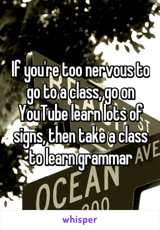 If you're too nervous to go to a class, go on YouTube learn lots of signs, then take a class to learn grammar