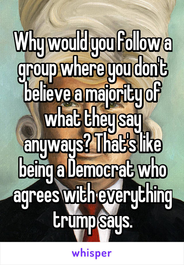 Why would you follow a group where you don't believe a majority of what they say anyways? That's like being a Democrat who agrees with everything trump says.