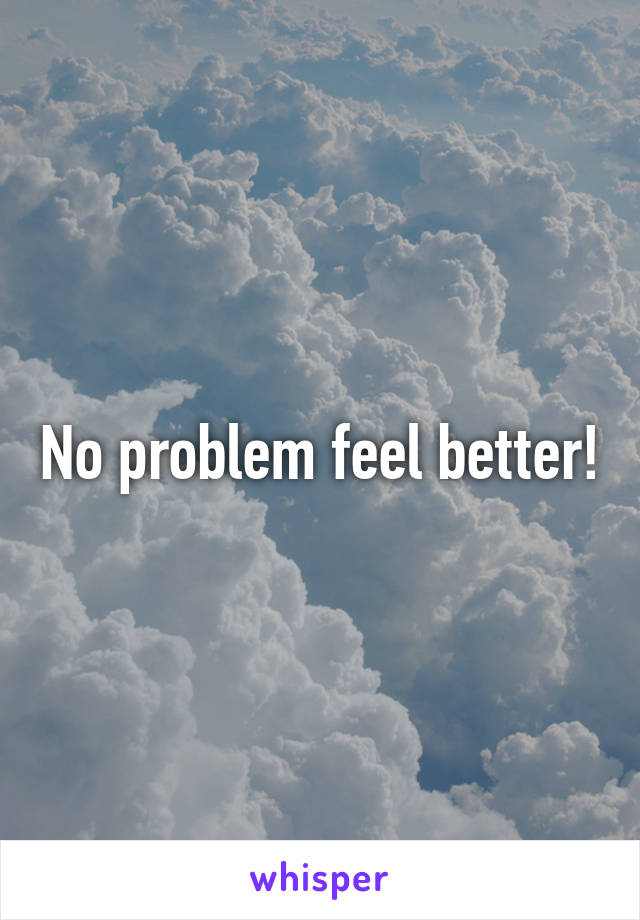 No problem feel better!