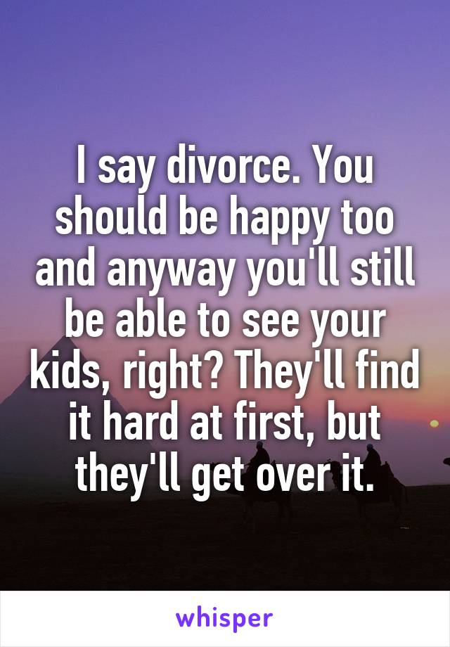 I say divorce. You should be happy too and anyway you'll still be able to see your kids, right? They'll find it hard at first, but they'll get over it.