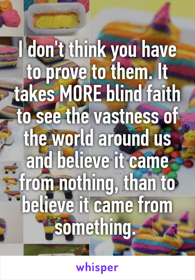 I don't think you have to prove to them. It takes MORE blind faith to see the vastness of the world around us and believe it came from nothing, than to believe it came from something. 