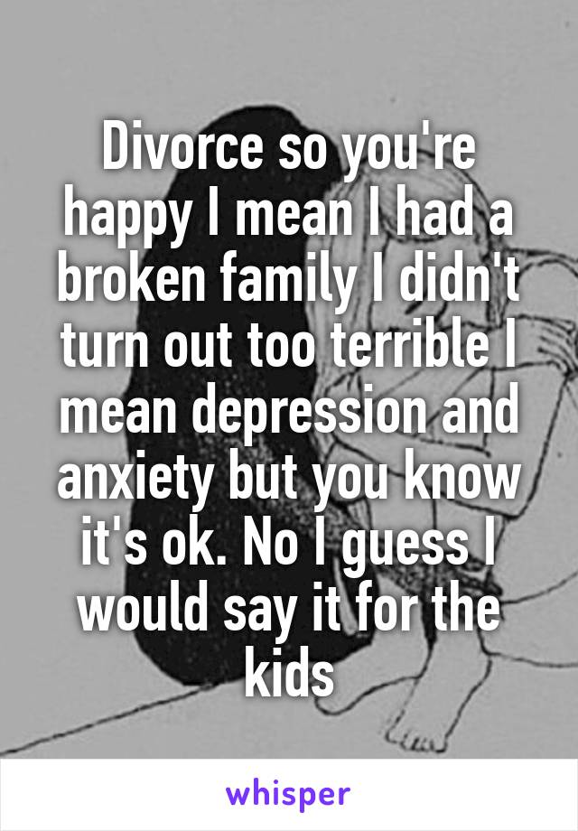 Divorce so you're happy I mean I had a broken family I didn't turn out too terrible I mean depression and anxiety but you know it's ok. No I guess I would say it for the kids