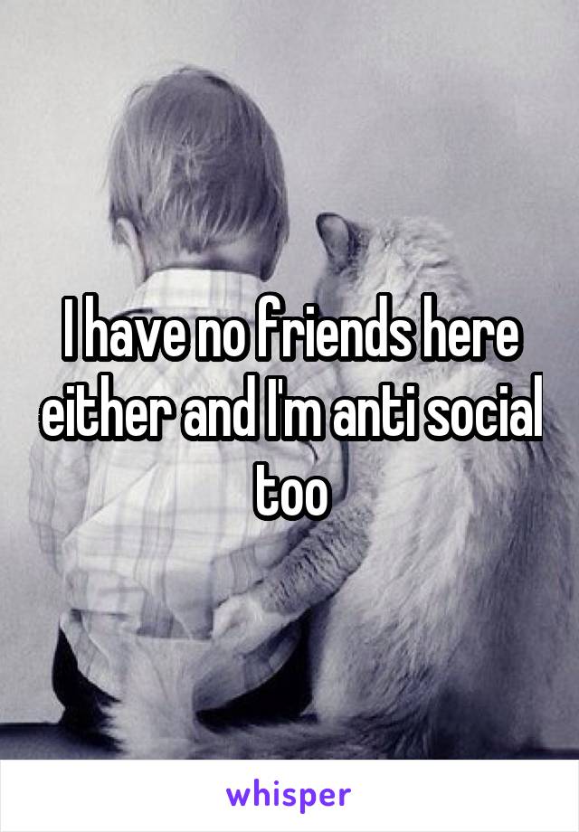 I have no friends here either and I'm anti social too