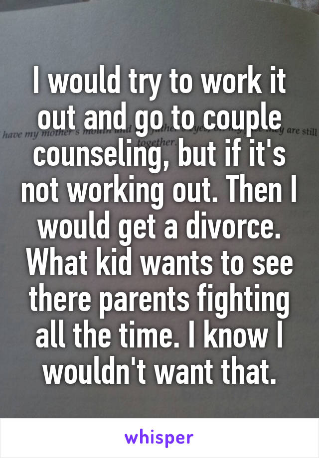 I would try to work it out and go to couple counseling, but if it's not working out. Then I would get a divorce. What kid wants to see there parents fighting all the time. I know I wouldn't want that.