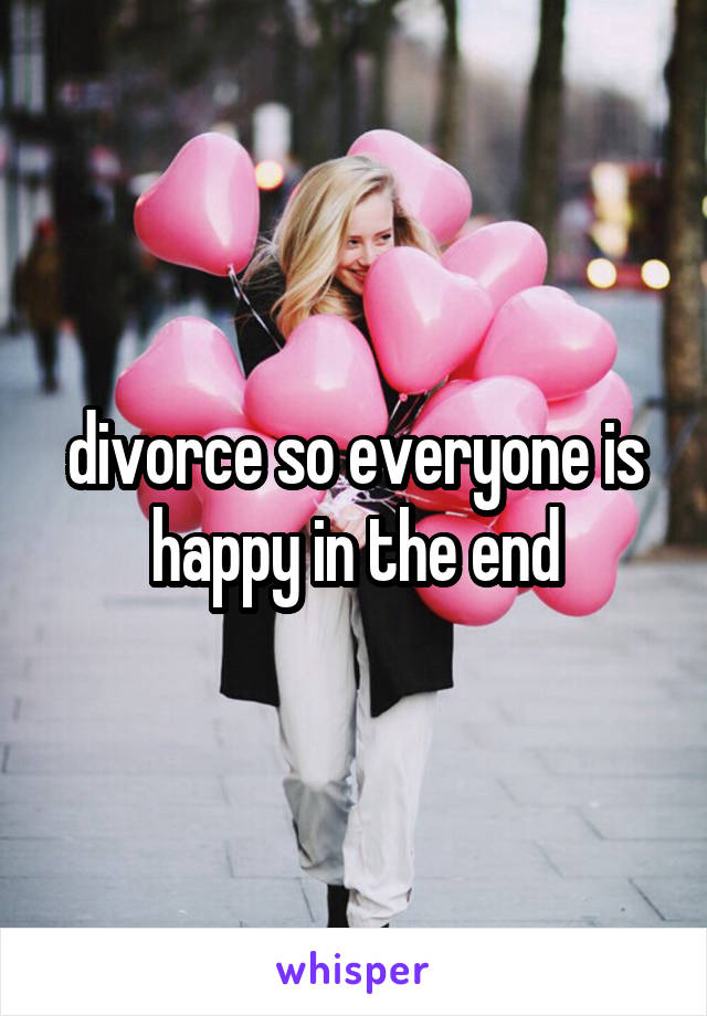 divorce so everyone is happy in the end