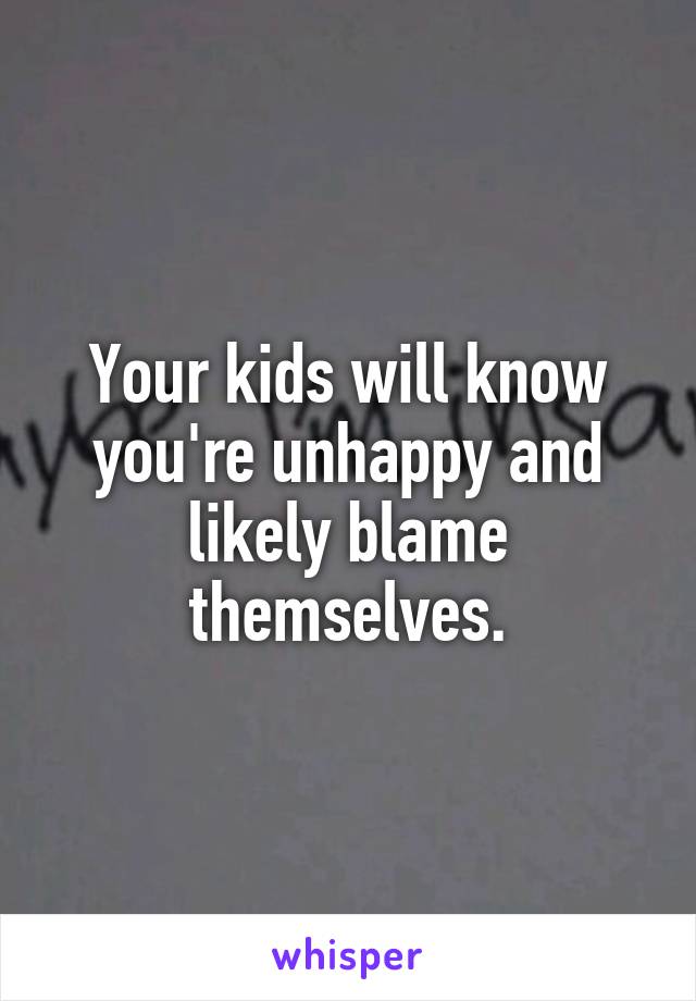 Your kids will know you're unhappy and likely blame themselves.