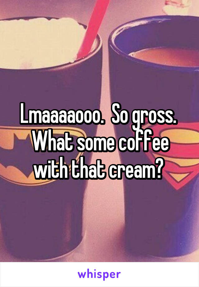 Lmaaaaooo.  So gross.  What some coffee with that cream? 