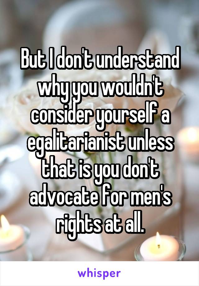 But I don't understand why you wouldn't consider yourself a egalitarianist unless that is you don't advocate for men's rights at all.