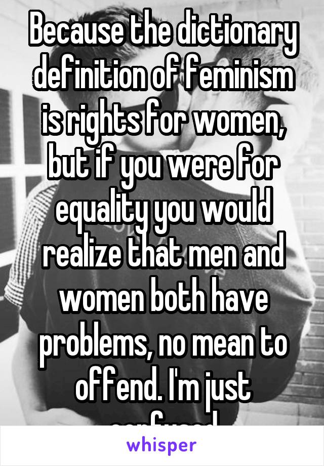 Because the dictionary definition of feminism is rights for women, but if you were for equality you would realize that men and women both have problems, no mean to offend. I'm just confused