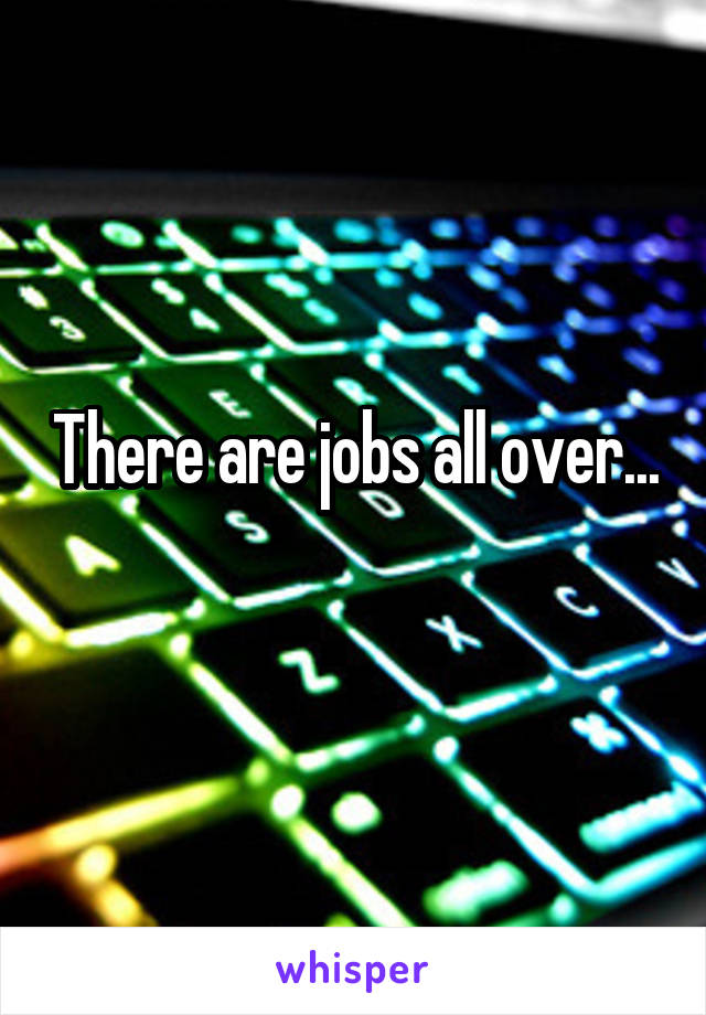 There are jobs all over...  