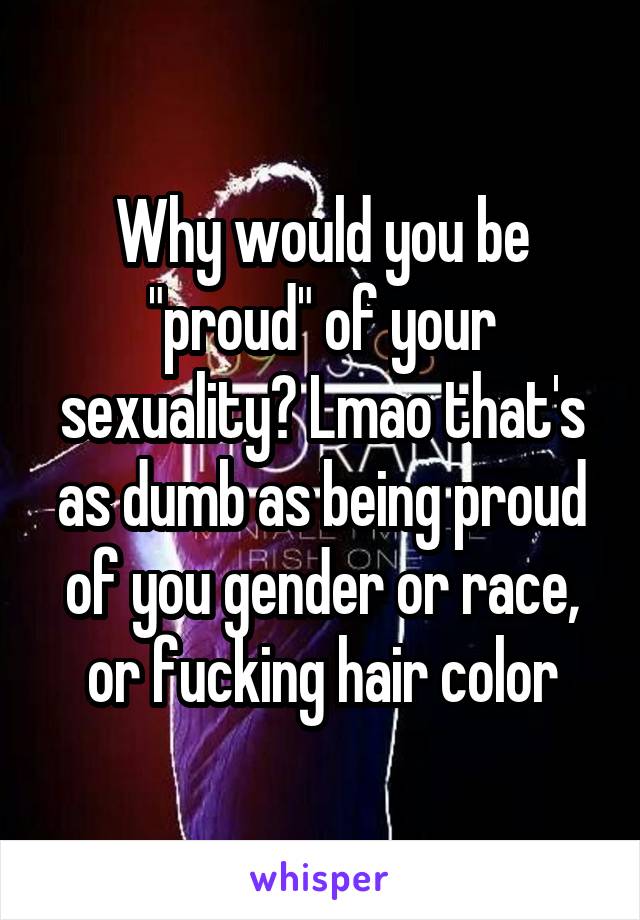 Why would you be "proud" of your sexuality? Lmao that's as dumb as being proud of you gender or race, or fucking hair color