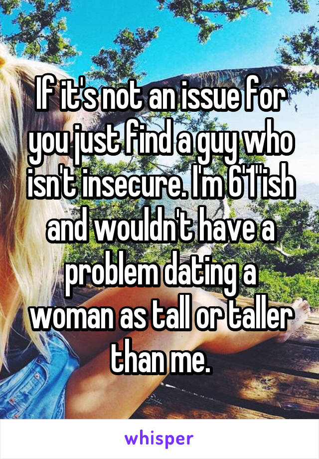 If it's not an issue for you just find a guy who isn't insecure. I'm 6'1"ish and wouldn't have a problem dating a woman as tall or taller than me.