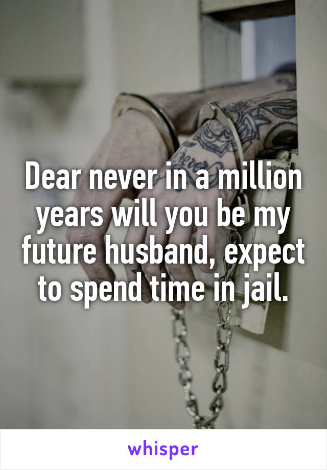 Dear never in a million years will you be my future husband, expect to spend time in jail.