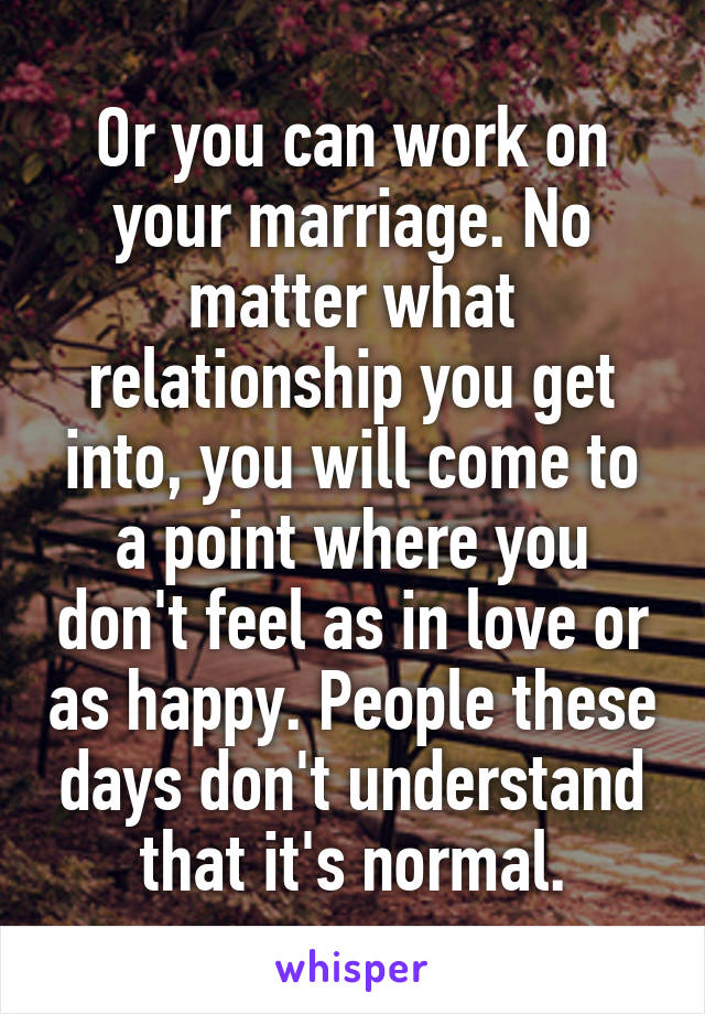 Or you can work on your marriage. No matter what relationship you get into, you will come to a point where you don't feel as in love or as happy. People these days don't understand that it's normal.