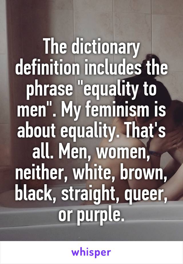 The dictionary definition includes the phrase "equality to men". My feminism is about equality. That's all. Men, women, neither, white, brown, black, straight, queer, or purple.