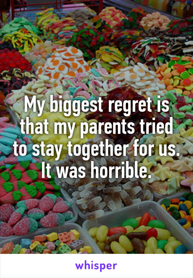 My biggest regret is that my parents tried to stay together for us. It was horrible.