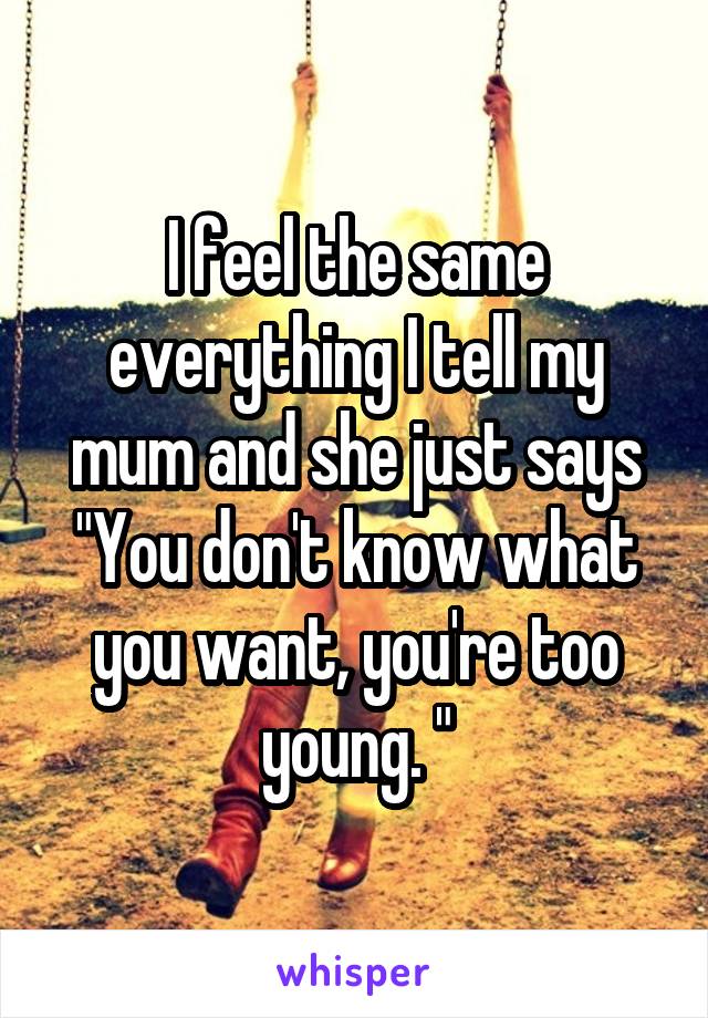 I feel the same everything I tell my mum and she just says
"You don't know what you want, you're too young. "